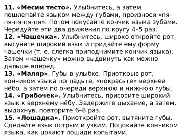 11. «Месим тесто». Улыбнитесь, а затем пошлепайте языком между губами, произнося «пя-пя-пя-пя-пя». Потом покусайте кончик языка зубами. Чередуйте эти два движения по кругу 4–5 раз. 12. «Чашечка». Улыбнитесь, широко откройте рот, высуните широкий язык и придайте ему форму чашечки (т. е. слегка приподнимите кончик языка). Затем «чашечку» можно выдвинуть как можно дальше вперед. 13. «Маляр» . Губы в улыбке. Приоткрыв рот, кончиком языка погладьте, «покрасьте» верхнее нёбо, а затем по очереди верхнюю и нижнюю губы. 14. «Грибочек». Улыбнитесь, присосите широкий язык к верхнему нёбу. Задержите дыхание, а затем, выдохнув, повторите 6–8 раз. 15. «Лошадка». Приоткройте рот, вытяните губы. Сделайте язык острым и узким. Поцокайте кончиком языка, как цокают лошади копытами.