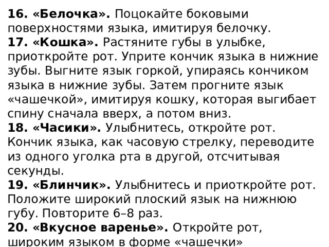 16. «Белочка». Поцокайте боковыми поверхностями языка, имитируя белочку. 17. «Кошка». Растяните губы в улыбке, приоткройте рот. Уприте кончик языка в нижние зубы. Выгните язык горкой, упираясь кончиком языка в нижние зубы. Затем прогните язык «чашечкой», имитируя кошку, которая выгибает спину сначала вверх, а потом вниз. 18. «Часики». Улыбнитесь, откройте рот. Кончик языка, как часовую стрелку, переводите из одного уголка рта в другой, отсчитывая секунды. 19. «Блинчик». Улыбнитесь и приоткройте рот. Положите широкий плоский язык на нижнюю губу. Повторите 6–8 раз. 20. «Вкусное варенье». Откройте рот, широким языком в форме «чашечки» поочередно оближите верхнюю и нижнюю губу, как бы наслаждаясь вкусом варенья.