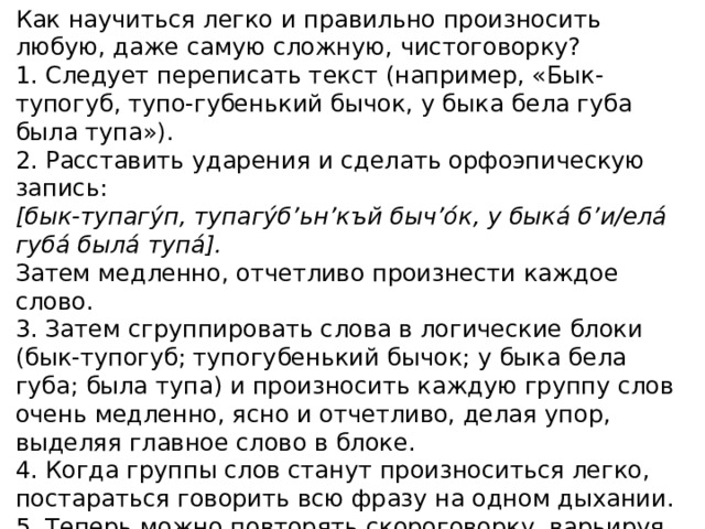 Как научиться легко и правильно произносить любую, даже самую сложную, чистоговорку? 1. Следует переписать текст (например, «Бык-тупогуб, тупо-губенький бычок, у быка бела губа была тупа»). 2. Расставить ударения и сделать орфоэпическую запись: [бык-тупагу́п, тупагу́б’ьн’къй быч’о́к, у быка́ б’и/ела́ губа́ была́ тупа́]. Затем медленно, отчетливо произнести каждое слово. 3. Затем сгруппировать слова в логические блоки (бык-тупогуб; тупогубенький бычок; у быка бела губа; была тупа) и произносить каждую группу слов очень медленно, ясно и отчетливо, делая упор, выделяя главное слово в блоке. 4. Когда группы слов станут произноситься легко, постараться говорить всю фразу на одном дыхании. 5. Теперь можно повторять скороговорку, варьируя ее части. 6. Добившись полной свободы, четкости, легкости произношения, можно ускорить темп до максимально быстрого.