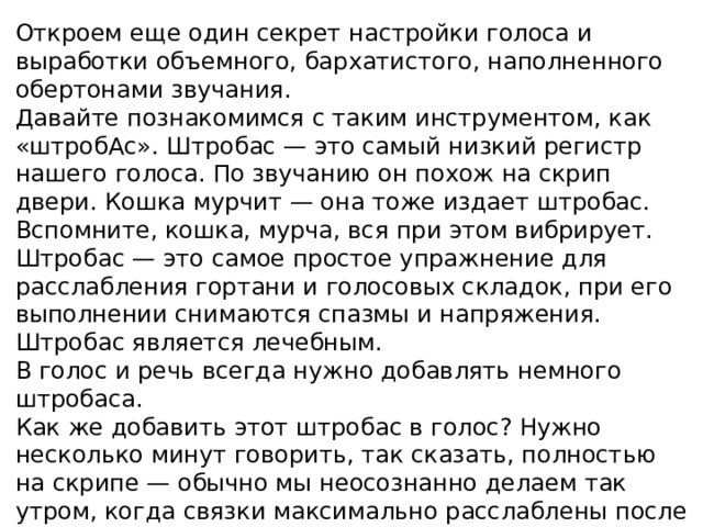 Откроем еще один секрет настройки голоса и выработки объемного, бархатистого, наполненного обертонами звучания. Давайте познакомимся с таким инструментом, как «штробАс». Штробас — это самый низкий регистр нашего голоса. По звучанию он похож на скрип двери. Кошка мурчит — она тоже издает штробас. Вспомните, кошка, мурча, вся при этом вибрирует. Штробас — это самое простое упражнение для расслабления гортани и голосовых складок, при его выполнении снимаются спазмы и напряжения. Штробас является лечебным. В голос и речь всегда нужно добавлять немного штробаса. Как же добавить этот штробас в голос? Нужно несколько минут говорить, так сказать, полностью на скрипе — обычно мы неосознанно делаем так утром, когда связки максимально расслаблены после сна. Попробуйте это сделать специально. «Поскрипите» минут пять, почувствуйте, как расслабляются шея, горло и связки.