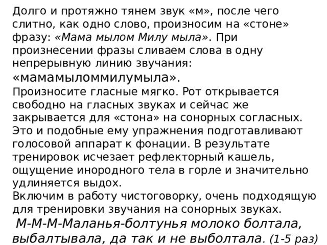 Долго и протяжно тянем звук «м», после чего слитно, как одно слово, произносим на «стоне» фразу:  «Мама мылом Милу мыла» . При произнесении фразы сливаем слова в одну непрерывную линию звучания: «мамамыломмилумыла». Произносите гласные мягко. Рот открывается свободно на гласных звуках и сейчас же закрывается для «стона» на сонорных согласных. Это и подобные ему упражнения подготавливают голосовой аппарат к фонации. В результате тренировок исчезает рефлекторный кашель, ощущение инородного тела в горле и значительно удлиняется выдох. Включим в работу чистоговорку, очень подходящую для тренировки звучания на сонорных звуках.   М-М-М-Маланья-болтунья молоко болтала, выбалтывала, да так и не выболтала . (1-5 раз)  