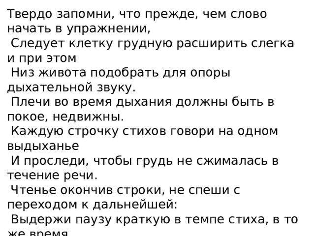 Твердо запомни, что прежде, чем слово начать в упражнении,   Следует клетку грудную расширить слегка и при этом   Низ живота подобрать для опоры дыхательной звуку.   Плечи во время дыхания должны быть в покое, недвижны.   Каждую строчку стихов говори на одном выдыханье   И проследи, чтобы грудь не сжималась в течение речи.   Чтенье окончив строки, не спеши с переходом к дальнейшей:   Выдержи паузу краткую в темпе стиха, в то же время   Воздуха часть добери, но лишь пользуясь нижним дыханьем. Воздух сдержи на мгновенье, затем уже чтенье продолжи.