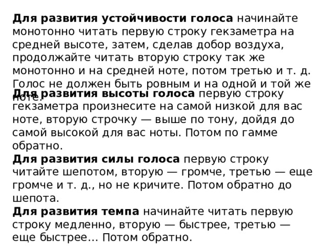 Для развития устойчивости голоса  начинайте монотонно читать первую строку гекзаметра на средней высоте, затем, сделав добор воздуха, продолжайте читать вторую строку так же монотонно и на средней ноте, потом третью и т. д. Голос не должен быть ровным и на одной и той же ноте. Для развития высоты голоса  первую строку гекзаметра произнесите на самой низкой для вас ноте, вторую строчку — выше по тону, дойдя до самой высокой для вас ноты. Потом по гамме обратно. Для развития силы голоса  первую строку читайте шепотом, вторую — громче, третью — еще громче и т. д., но не кричите. Потом обратно до шепота. Для развития темпа  начинайте читать первую строку медленно, вторую — быстрее, третью — еще быстрее… Потом обратно.