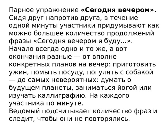 Парное упражнение «Сегодня вечером». Сидя друг напротив друга, в течение одной минуты участники придумывают как можно большее количество продолжений фразы «Сегодня вечером я буду…». Начало всегда одно и то же, а вот окончания разные — от вполне конкретных планов на вечер: приготовить ужин, помыть посуду, погулять с собакой — до самых невероятных: думать о будущем планеты, заниматься йогой или изучать каллиграфию. На каждого участника по минуте. Ведомый подсчитывает количество фраз и следит, чтобы они не повторялись.