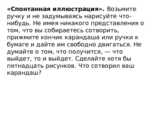 «Спонтанная иллюстрация». Возьмите ручку и не задумываясь нарисуйте что-нибудь. Не имея никакого представления о том, что вы собираетесь сотворить, прижмите кончик карандаша или ручки к бумаге и дайте им свободно двигаться. Не думайте о том, что получится, — что выйдет, то и выйдет. Сделайте хотя бы пятнадцать рисунков. Что сотворил ваш карандаш?