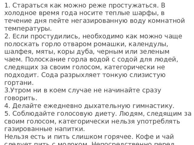 1. Стараться как можно реже простужаться. В холодное время года носите теплые шарфы, в течение дня пейте негазированную воду комнатной температуры. 2. Если простудились, необходимо как можно чаще полоскать горло отваром ромашки, календулы, шалфея, мяты, коры дуба, черным или зеленым чаем. Полоскание горла водой с содой для людей, следящих за своим голосом, категорически не подходит. Сода разрыхляет тонкую слизистую гортани. 3.Утром ни в коем случае не начинайте сразу говорить.   4. Делайте ежедневно дыхательную гимнастику. 5. Соблюдайте голосовую диету. Людям, следящим за своим голосом, категорически нельзя употреблять газированные напитки. Нельзя есть и пить слишком горячее. Кофе и чай следует пить с молоком. Непосредственно перед выступлением забудьте на сутки об орехах, семечках, шоколаде и вообще обо всем сладком — от всего этого усиливается слюноотделение.