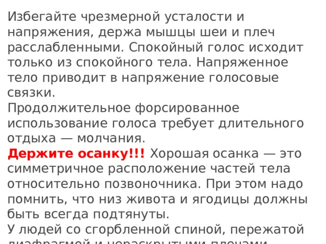 Избегайте чрезмерной усталости и напряжения, держа мышцы шеи и плеч расслабленными. Спокойный голос исходит только из спокойного тела. Напряженное тело приводит в напряжение голосовые связки. Продолжительное форсированное использование голоса требует длительного отдыха — молчания. Держите осанку!!! Хорошая осанка — это симметричное расположение частей тела относительно позвоночника. При этом надо помнить, что низ живота и ягодицы должны быть всегда подтянуты. У людей со сгорбленной спиной, пережатой диафрагмой и нераскрытыми плечами никогда не может быть по-настоящему красивого голоса.
