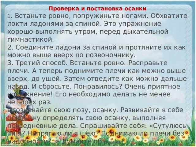 Проверка и постановка осанки 1 . Встаньте ровно, попружиньте ногами. Обхватите локти ладонями за спиной. Это упражнение хорошо выполнять утром, перед дыхательной гимнастикой. 2. Соедините ладони за спиной и протяните их как можно выше вверх по позвоночнику. 3. Третий способ. Встаньте ровно. Расправьте плечи. А теперь поднимите плечи как можно выше вверх, до ушей. Затем отведите как можно дальше назад. И сбросьте. Понравилось? Очень приятное упражнение! Его необходимо делать не менее четырех раз. Осознавайте свою позу, осанку. Развивайте в себе привычку определять свою осанку, выполняя повседневные дела. Спрашивайте себя: «Сутулюсь ли я? Напрягаю ли я шею? Поднимаю ли плечи без надобности?..» Думайте об осанке!