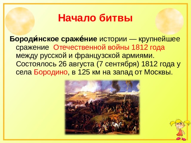   Начало битвы    Бороди́нское сраже́ние истории — крупнейшее сражение Отечественной войны 1812 года между русской и французской армиями. Состоялось 26 августа (7 сентября) 1812 года у села Бородино , в 125 км на запад от Москвы. 