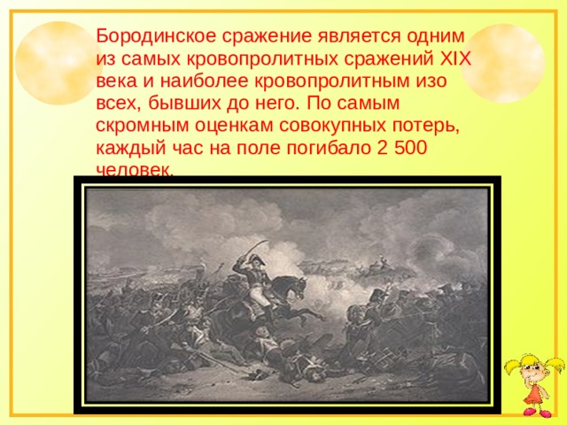 Бородинское сражение является одним из самых кровопролитных сражений XIX века и наиболее кровопролитным изо всех, бывших до него. По самым скромным оценкам совокупных потерь, каждый час на поле погибало 2 500 человек. 