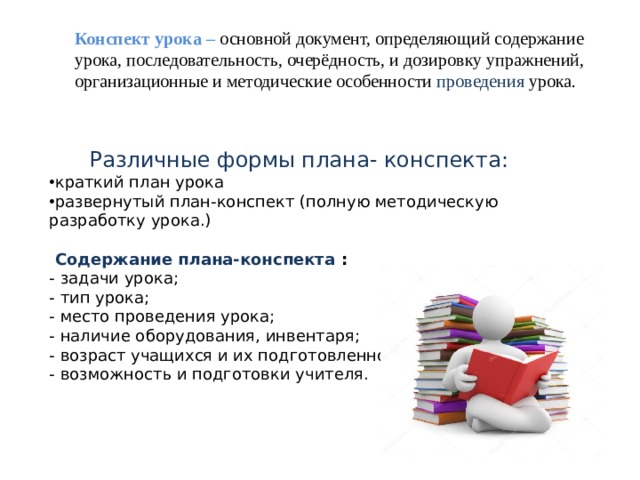 Конспект урока –  основной документ, определяющий содержание урока, последовательность, очерёдность, и дозировку упражнений, организационные и методические особенности проведения урока. Различные формы плана- конспекта: краткий план урока развернутый план-конспект (полную методическую разработку урока.)   Содержание плана-конспекта : - задачи урока; - тип урока; - место проведения урока; - наличие оборудования, инвентаря; - возраст учащихся и их подготовленности; - возможность и подготовки учителя. 