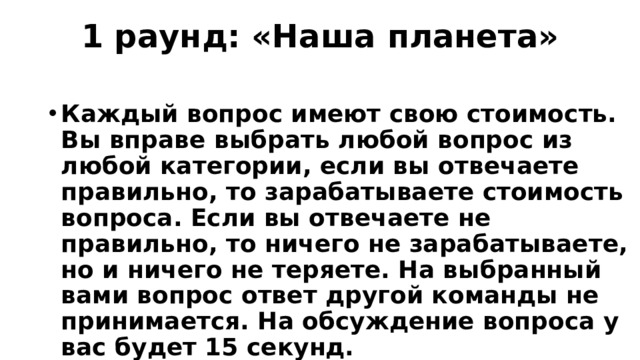 1 раунд: «Наша планета»   Каждый вопрос имеют свою стоимость. Вы вправе выбрать любой вопрос из любой категории, если вы отвечаете правильно, то зарабатываете стоимость вопроса. Если вы отвечаете не правильно, то ничего не зарабатываете, но и ничего не теряете. На выбранный вами вопрос ответ другой команды не принимается. На обсуждение вопроса у вас будет 15 секунд. 