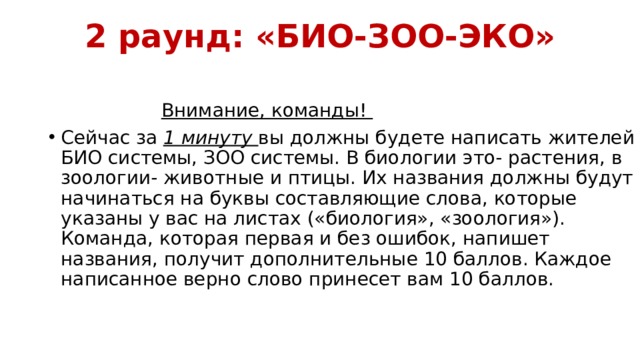 2 раунд: «БИО-ЗОО-ЭКО»    Внимание, команды! Сейчас за 1 минуту вы должны будете написать жителей БИО системы, ЗОО системы. В биологии это- растения, в зоологии- животные и птицы. Их названия должны будут начинаться на буквы составляющие слова, которые указаны у вас на листах («биология», «зоология»). Команда, которая первая и без ошибок, напишет названия, получит дополнительные 10 баллов. Каждое написанное верно слово принесет вам 10 баллов. 