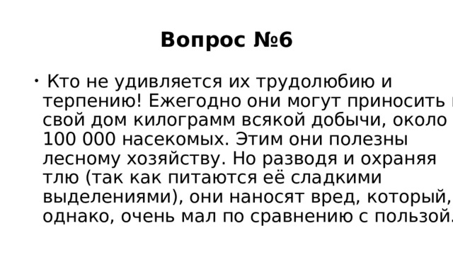 Вопрос №6  Кто не удивляется их трудолюбию и терпению! Ежегодно они могут приносить в свой дом килограмм всякой добычи, около 100 000 насекомых. Этим они полезны лесному хозяйству. Но разводя и охраняя тлю (так как питаются её сладкими выделениями), они наносят вред, который, однако, очень мал по сравнению с пользой. 