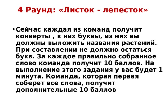 4 Раунд: «Листок - лепесток»   Сейчас каждая из команд получит конверты , в них буквы, из них вы должны выложить названия растений. При составлении не должно остаться букв. За каждое правильно собранное слово команда получит 10 баллов. На выполнение этого задания у вас будет 1 минута. Команда, которая первая соберет все слова, получит дополнительные 10 баллов 