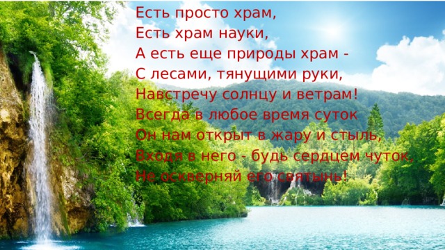 Есть просто храм, Есть храм науки, А есть еще природы храм - С лесами, тянущими руки, Навстречу солнцу и ветрам! Всегда в любое время суток Он нам открыт в жару и стыль, Входя в него - будь сердцем чуток, Не оскверняй его святынь! 