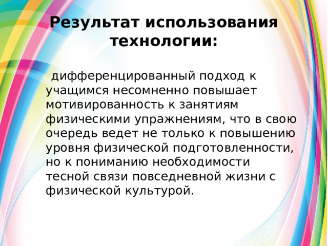 Результат использования технологии:   дифференцированный подход к учащимся несомненно повышает мотивированность к занятиям физическими упражнениям, что в свою очередь ведет не только к повышению уровня физической подготовленности, но к пониманию необходимости тесной связи повседневной жизни с физической культурой. 