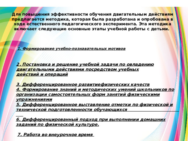 Для повышения эффективности обучения двигательным действиям предлагается методика, которая была разработана и опробована в ходе естественного педагогического эксперимента. Эта методика включает следующие основные этапы учебной работы с детьми. 1. Формирование учебно-познавательных мотивов 2. Постановка и решение учебной задачи по овладению двигательными действиями посредством учебных действий и операций   3. Дифференцированное развитиефизических качеств 4. Формирование знаний и методических умений школьников по организации самостоятельных форм занятий физическими упражнениями  5. Дифференцированное выставление отметки по физической и технической подготовленности обучающихся 6. Дифференцированный подход при выполнении домашних заданий по физической культуре.   7. Работа во внеурочное время     