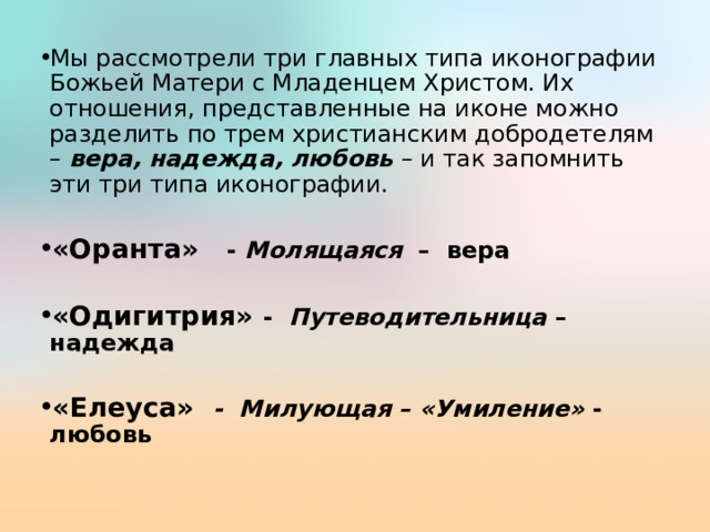 Мы рассмотрели три главных типа иконографии Божьей Матери с Младенцем Христом. Их отношения, представленные на иконе можно разделить по трем христианским добродетелям – вера, надежда, любовь – и так запомнить эти три типа иконографии. «Оранта» - Молящаяся – вера  «Одигитрия» - Путеводительница – надежда  «Елеуса» - Милующая – «Умиление» - любовь 