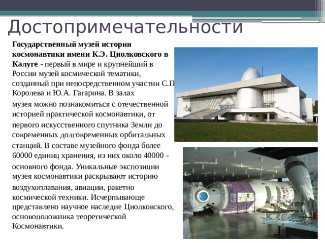 Достопримечательности Государственный музей истории космонавтики имени К.Э. Циолковского в Калуге - первый в мире и крупнейший в России музей космической тематики, созданный при непосредственном участии С.П. Королева и Ю.А. Гагарина. В залах музея можно познакомиться с отечественной историей практической космонавтики, от первого искусственного спутника Земли до современных долговременных орбитальных станций. В составе музейного фонда более 60000 единиц хранения, из них около 40000 - основного фонда. Уникальные экспозиции музея космонавтики раскрывают историю воздухоплавания, авиации, ракетно космической техники. Исчерпывающе представлено научное наследие Циолковского, основоположника теоретической Космонавтики. 