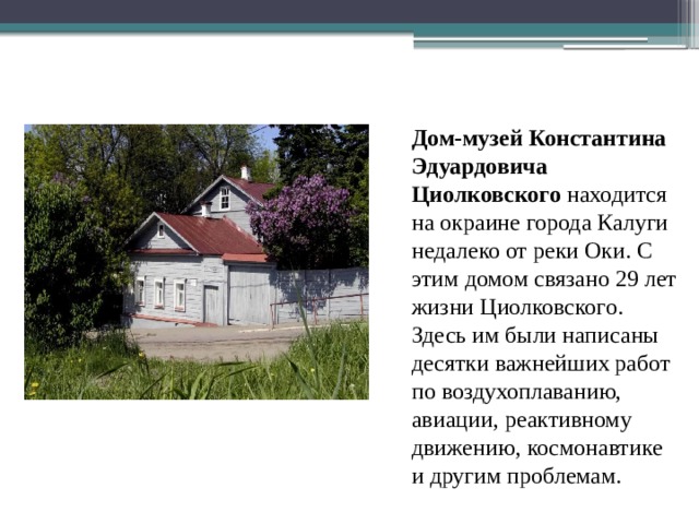 Дом-музей Константина Эдуардовича Циолковского находится на окраине города Калуги недалеко от реки Оки. С этим домом связано 29 лет жизни Циолковского. Здесь им были написаны десятки важнейших работ по воздухоплаванию, авиации, реактивному движению, космонавтике и другим проблемам. 