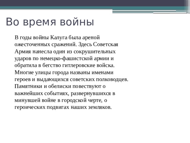 Во время войны В годы войны Калуга была ареной ожесточенных сражений. Здесь Советская Армия нанесла один из сокрушительных ударов по немецко-фашистской армии и обратила в бегство гитлеровские войска. Многие улицы города названы именами героев и выдающихся советских полководцев. Памятники и обелиски повествуют о важнейших событиях, развернувшихся в минувшей войне в городской черте, о героических подвигах наших земляков. 