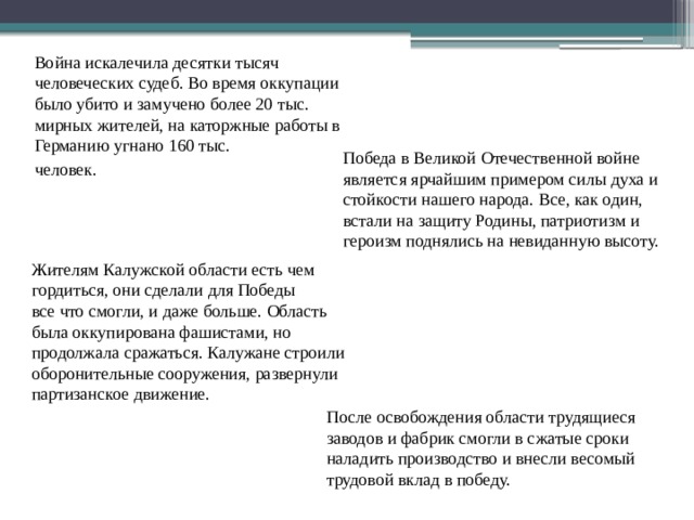 Война искалечила десятки тысяч человеческих судеб. Во время оккупации было убито и замучено более 20 тыс. мирных жителей, на каторжные работы в Германию угнано 160 тыс. человек. Победа в Великой Отечественной войне является ярчайшим примером силы духа и стойкости нашего народа. Все, как один, встали на защиту Родины, патриотизм и героизм поднялись на невиданную высоту. Жителям Калужской области есть чем гордиться, они сделали для Победы все что смогли, и даже больше. Область была оккупирована фашистами, но продолжала сражаться. Калужане строили оборонительные сооружения, развернули партизанское движение. После освобождения области трудящиеся заводов и фабрик смогли в сжатые сроки наладить производство и внесли весомый трудовой вклад в победу. 