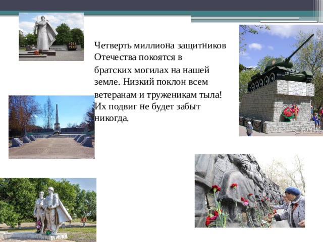 Четверть миллиона защитников Отечества покоятся в братских могилах на нашей земле. Низкий поклон всем ветеранам и труженикам тыла! Их подвиг не будет забыт никогда. 