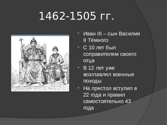 1462-1505 гг. Иван III – сын Василия II Тёмного С 10 лет был соправителем своего отца В 12 лет уже возглавлял военные походы На престол вступил в 22 года и правил самостоятельно 43 года 