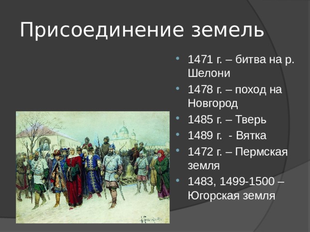Присоединение земель 1471 г. – битва на р. Шелони 1478 г. – поход на Новгород 1485 г. – Тверь 1489 г. - Вятка 1472 г. – Пермская земля 1483, 1499-1500 – Югорская земля 