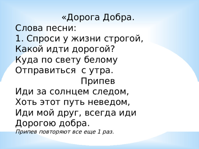 «Дорога Добра. Слова песни: 1. Спроси у жизни строгой, Какой идти дорогой? Куда по свету белому Отправиться с утра. Припев Иди за солнцем следом, Хоть этот путь неведом, Иди мой друг, всегда иди Дорогою добра. Припев повторяют все еще 1 раз. 