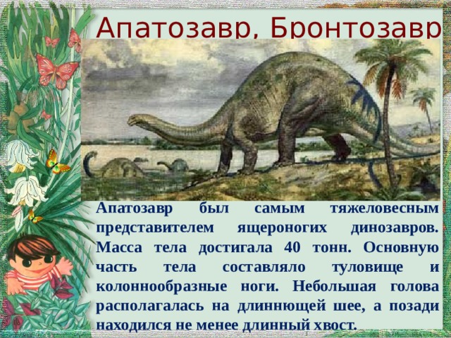 Апатозавр, Бронтозавр Апатозавр был самым тяжеловесным представителем ящероногих динозавров. Масса тела достигала 40 тонн. Основную часть тела составляло туловище и колоннообразные ноги. Небольшая голова располагалась на длиннющей шее, а позади находился не менее длинный хвост. 