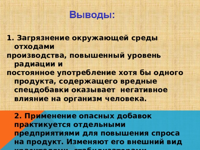  1. Загрязнение окружающей среды отходами производства, повышенный уровень радиации и постоянное употребление хотя бы одного продукта, содержащего вредные спецдобавки оказывает негативное влияние на организм человека.   2. Применение опасных добавок практикуется отдельными предприятиями для повышения спроса на продукт. Изменяют его внешний вид красителями, стабилизаторами, синтетическими соединениями. 