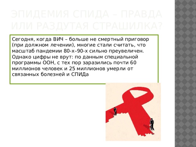 Эпидемия СПИДа – правда или раздутая страшилка? Сегодня, когда ВИЧ – больше не смертный приговор (при должном лечении), многие стали считать, что масштаб пандемии 80-х–90-х сильно преувеличен. Однако цифры не врут: по данным специальной программы ООН, с тех пор заразились почти 60 миллионов человек и 25 миллионов умерли от связанных болезней и СПИДа   