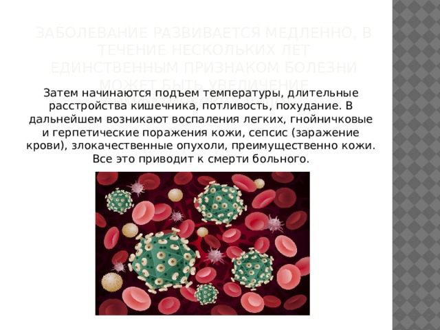 Заболевание развивается медленно, в течение нескольких лет единственным признаком болезни может быть увеличение лимфатических узлов.  Затем начинаются подъем температуры, длительные расстройства кишечника, потливость, похудание. В дальнейшем возникают воспаления легких, гнойничковые и герпетические поражения кожи, сепсис (заражение крови), злокачественные опухоли, преимущественно кожи. Все это приводит к смерти больного.   