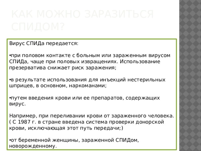 Как можно заразиться СПИДом? Вирус СПИДа передается:   при половом контакте с больным или зараженным вирусом СПИДа, чаще при половых извращениях. Использование презерватива снижает риск заражения;   в результате использования для инъекций нестерильных шприцев, в основном, наркоманами;   путем введения крови или ее препаратов, содержащих вирус. Например, при переливании крови от зараженного человека.( С 1987 г. в стране введена система проверки донорской крови, исключающая этот путь передачи;)   от беременной женщины, зараженной СПИДом, новорожденному. 