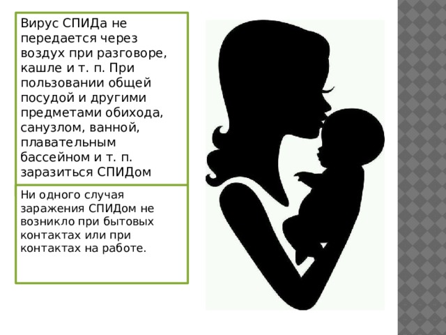 Вирус СПИДа не передается через воздух при разговоре, кашле и т. п. При пользовании общей посудой и другими предметами обихода, санузлом, ванной, плавательным бассейном и т. п. заразиться СПИДом нельзя. Ни одного случая заражения СПИДом не возникло при бытовых контактах или при контактах на работе. 