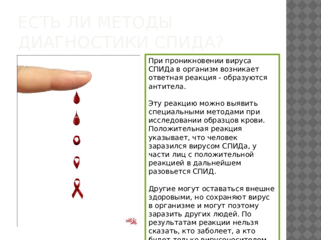 Есть ли методы диагностики СПИДа? При проникновении вируса СПИДа в организм возникает ответная реакция - образуются антитела. Эту реакцию можно выявить специальными методами при исследовании образцов крови. Положительная реакция указывает, что человек заразился вирусом СПИДа, у части лиц с положительной реакцией в дальнейшем разовьется СПИД. Другие могут оставаться внешне здоровыми, но сохраняют вирус в организме и могут поэтому заразить других людей. По результатам реакции нельзя сказать, кто заболеет, а кто будет только вирусоносителем. 