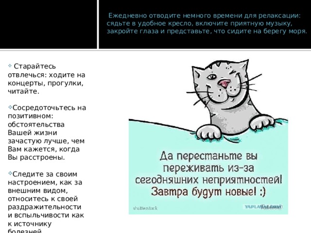   Ежедневно отводите немного времени для релаксации: сядьте в удобное кресло, включите приятную музыку, закройте глаза и представьте, что сидите на берегу моря.     Старайтесь отвлечься: ходите на концерты, прогулки, читайте. Сосредоточьтесь на позитивном: обстоятельства Вашей жизни зачастую лучше, чем Вам кажется, когда Вы расстроены.   Следите за своим настроением, как за внешним видом, относитесь к своей раздражительности и вспыльчивости как к источнику болезней. 