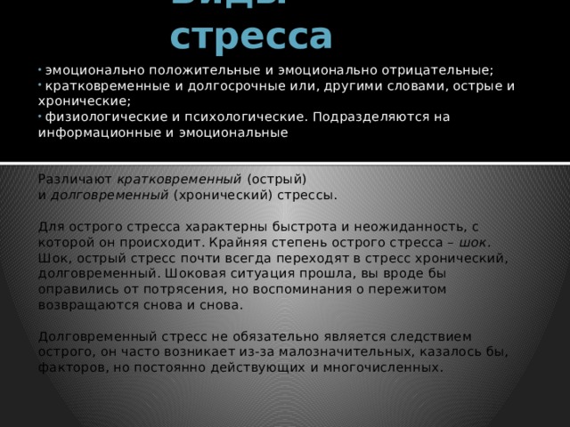 Виды стресса  эмоционально положительные и эмоционально отрицательные;  кратковременные и долгосрочные или, другими словами, острые и хронические;  физиологические и психологические. Подразделяются на информационные и эмоциональные Различают  кратковременный  (острый) и  долговременный  (хронический) стрессы. Для острого стресса характерны быстрота и неожиданность, с которой он происходит. Крайняя степень острого стресса – шок . Шок, острый стресс почти всегда переходят в стресс хронический, долговременный. Шоковая ситуация прошла, вы вроде бы оправились от потрясения, но воспоминания о пережитом возвращаются снова и снова. Долговременный стресс не обязательно является следствием острого, он часто возникает из-за малозначительных, казалось бы, факторов, но постоянно действующих и многочисленных. 