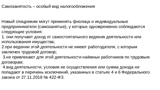 Самозанятость – особый вид налогообложения Новый спецрежим могут применять физлица и индивидуальные предприниматели (самозанятые), у которых одновременно соблюдаются следующие условия: 1. они получают доход от самостоятельного ведения деятельности или использования имущества; 2.при ведении этой деятельности не имеют работодателя, с которым заключен трудовой договор;  3.не привлекают для этой деятельности наёмных работников по трудовым договорам;  4.вид деятельности, условия ее осуществления или сумма дохода не попадают в перечень исключений, указанных в статьях 4 и 6 Федерального закона от 27.11.2018 № 422-ФЗ. 