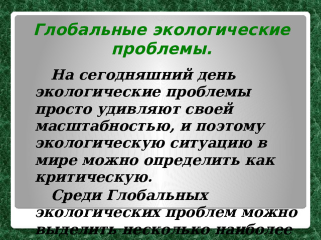 Глобальные экологические проблемы.   На сегодняшний день экологические проблемы просто удивляют своей масштабностью, и поэтому экологическую ситуацию в мире можно определить как критическую.   Среди Глобальных экологических проблем можно выделить несколько наиболее важных. 