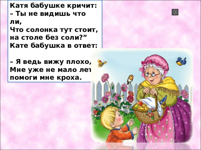 Катя бабушке кричит:  – Ты не видишь что ли,  Что солонка тут стоит,  на столе без соли?”  Кате бабушка в ответ:  – Я ведь вижу плохо,  Мне уже не мало лет,  помоги мне кроха. 