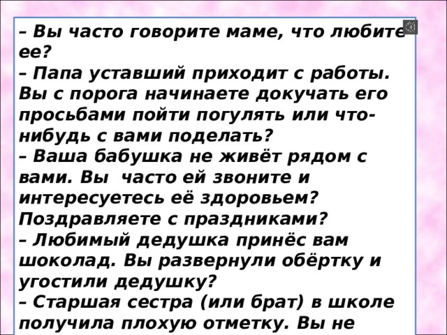 – Вы часто говорите маме, что любите ее? – Папа уставший приходит с работы. Вы с порога начинаете докучать его просьбами пойти погулять или что-нибудь с вами поделать? – Ваша бабушка не живёт рядом с вами. Вы часто ей звоните и интересуетесь её здоровьем? Поздравляете с праздниками? – Любимый дедушка принёс вам шоколад. Вы развернули обёртку и угостили дедушку? – Старшая сестра (или брат) в школе получила плохую отметку. Вы не бежите к маме и папе рассказывать о случившемся? Вы подбадриваете ее? Помогаете исправить ситуацию? 