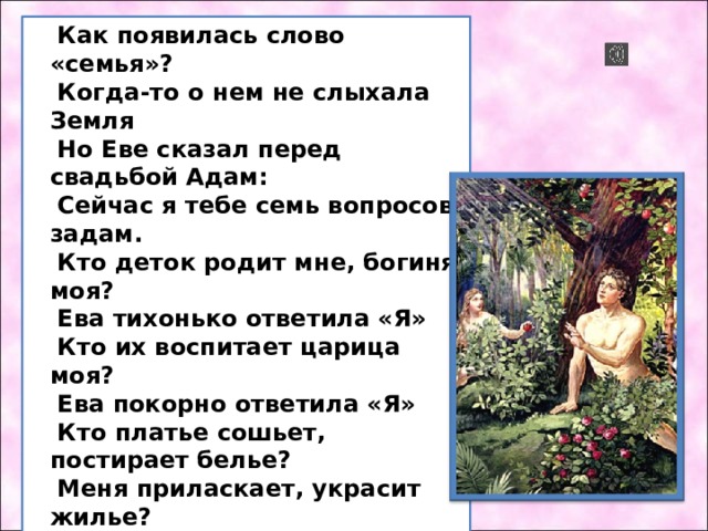 Как появилась слово «семья»? Когда-то о нем не слыхала Земля Но Еве сказал перед свадьбой Адам: Сейчас я тебе семь вопросов задам. Кто деток родит мне, богиня моя? Ева тихонько ответила «Я» Кто их воспитает царица моя? Ева покорно ответила «Я» Кто платье сошьет, постирает белье? Меня приласкает, украсит жилье? Ответь на вопросы, подруга моя Я, я – тихо молвила Ева – я, я. Сказала она знаменитых семь «Я»  Вот на земле появилась семья 