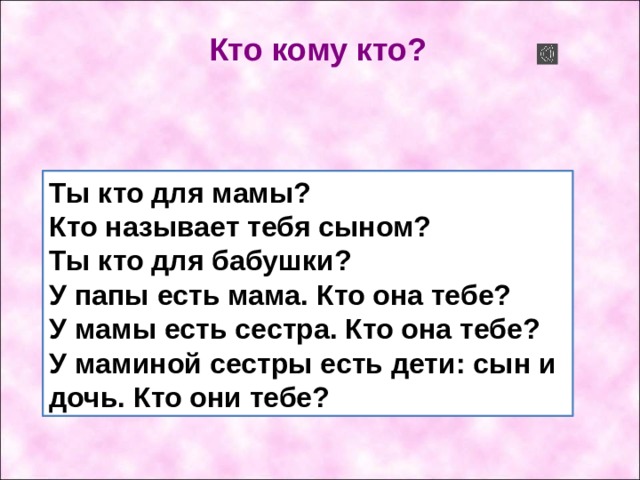  Кто кому кто? Ты кто для мамы?  Кто называет тебя сыном?  Ты кто для бабушки?  У папы есть мама. Кто она тебе?  У мамы есть сестра. Кто она тебе?  У маминой сестры есть дети: сын и дочь. Кто они тебе? 