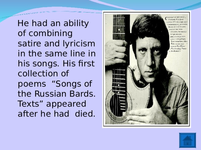  He had an ability of combining satire and lyricism in the same line in his songs. His first collection of poems “Songs of the Russian Bards. Texts” appeared after he had died. 