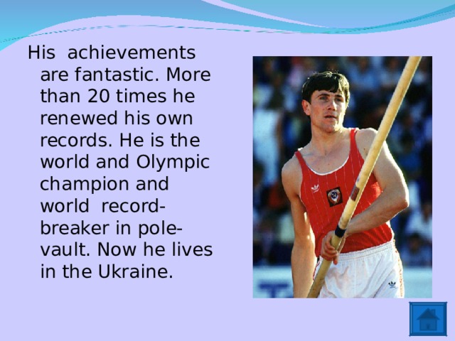 His achievements are fantastic. More than 20 times he renewed his own records. He is the world and Olympic champion and world record-breaker in pole-vault. Now he lives in the Ukraine. 
