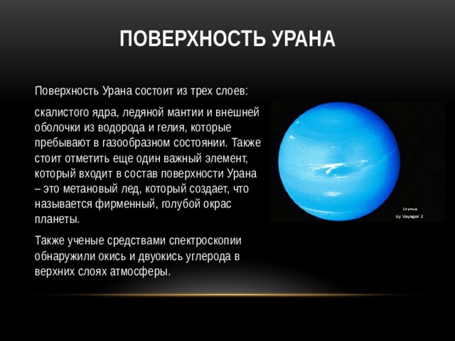 Поверхность Урана Поверхность Урана состоит из трех слоев: скалистого ядра, ледяной мантии и внешней оболочки из водорода и гелия, которые пребывают в газообразном состоянии. Также стоит отметить еще один важный элемент, который входит в состав поверхности Урана – это метановый лед, который создает, что называется фирменный, голубой окрас планеты. Также ученые средствами спектроскопии обнаружили окись и двуокись углерода в верхних слоях атмосферы. 