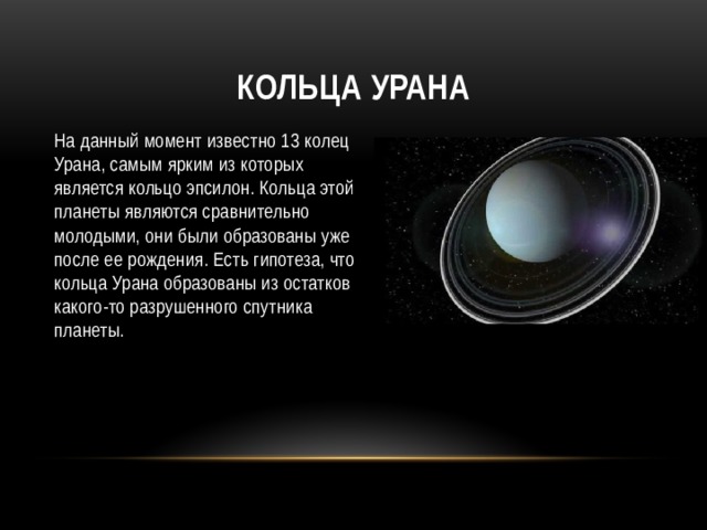 Кольца Урана На данный момент известно 13 колец Урана, самым ярким из которых является кольцо эпсилон. Кольца этой планеты являются сравнительно молодыми, они были образованы уже после ее рождения. Есть гипотеза, что кольца Урана образованы из остатков какого-то разрушенного спутника планеты. 